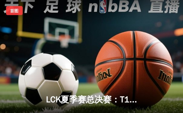 LCK夏季赛总决赛：T1鏖战五局险胜GEN 捧起第十座联赛冠军奖杯