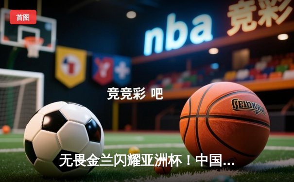 无畏金兰闪耀亚洲杯！中国女篮险胜日本成功卫冕，韩旭狂砍26+10荣膺MVP