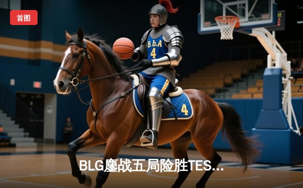 BLG鏖战五局险胜TES，Elk超神霞助队挺进LPL春季赛总决赛